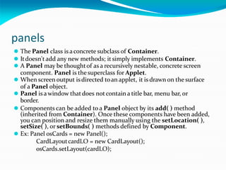 panels
⚫ The Panel class is aconcrete subclass of Container.
⚫ Itdoesn't add any new methods; itsimply implements Container.
⚫ A Panel may be thoughtof as a recursively nestable, concrete screen
component. Panel is thesuperclass for Applet.
⚫ When screen output isdirected toan applet, it is drawn on the surface
of a Panel object.
⚫ Panel is awindow thatdoes notcontain a title bar, menu bar, or
border.
⚫ Components can be added to a Panel object by its add( ) method
(inherited from Container). Once these components have been added,
you can position and resize them manually using the setLocation( ),
setSize( ), or setBounds( ) methods defined by Component.
⚫ Ex: Panel osCards = new Panel();
CardLayoutcardLO = new CardLayout();
osCards.setLayout(cardLO);
 