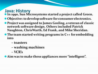 Java: History
⚫In 1990, Sun Microsystems started a projectcalled Green.
⚫Objective: todevelopsoftware forconsumerelectronics.
⚫Projectwas assigned to James Gosling, aveteran of classic
network software design. Others included Patrick
Naughton, ChrisWarth, Ed Frank, and Mike Sheridan.
⚫The team started writing programs in C++ forembedding
into
– toasters
– washing machines
– VCR’s
⚫Aim was to make theseappliances more “intelligent”.
 
