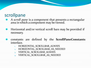 scrollpane
⚫ A scroll pane is a component that presents a rectangular
area in which acomponent may beviewed.
⚫ Horizontal and/or vertical scroll bars may be provided if
necessary.
⚫ constants are defined by the ScrollPaneConstants
interface.
1. HORIZONTAL_SCROLLBAR_ALWAYS
2. HORIZONTAL_SCROLLBAR_AS_NEEDED
3. VERTICAL_SCROLLBAR_ALWAYS
4. VERTICAL_SCROLLBAR_AS_NEEDED
 