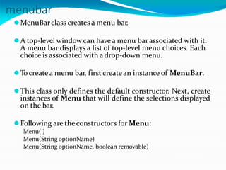 menubar
⚫MenuBarclass creates a menu bar.
⚫A top-level window can havea menu barassociated with it.
A menu bar displays a list of top-level menu choices. Each
choice is associated with adrop-down menu.
⚫Tocreate a menu bar, first create an instance of MenuBar.
⚫This class only defines the default constructor. Next, create
instances of Menu that will define the selections displayed
on the bar.
⚫Following are the constructors for Menu:
Menu( )
Menu(String optionName)
Menu(String optionName, boolean removable)
 