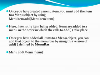 ⚫Onceyou havecreated a menu item, you must add the item
toa Menu object by using
MenuItem add(MenuItem item)
⚫Here, item is the item being added. Itemsareadded to a
menu in theorder in which thecalls to add( ) take place.
⚫Onceyou haveadded all items to a Menu object, you can
add that object to the menu bar by using this version of
add( ) defined by MenuBar:
⚫Menu add(Menu menu)
 