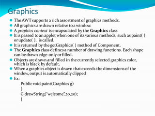 Graphics
⚫ The AWTsupports a rich assortmentof graphics methods.
⚫ All graphics aredrawn relative toa window.
⚫ A graphics context is encapsulated by the Graphics class
⚫ It is passed toan applet when oneof itsvarious methods, such as paint( )
orupdate( ), is called.
⚫ It is returned by thegetGraphics( ) method of Component.
⚫ The Graphics class defines a number of drawing functions. Each shape
can bedrawn edge-only orfilled.
⚫ Objects aredrawn and filled in the currently selected graphics color,
which is black by default.
⚫ Whena graphics object isdrawn thatexceeds the dimensionsof the
window,output is automatically clipped
⚫ Ex:
Publicvoid paint(Graphics g)
{
G.drawString(“welcome”,20,20);
}
 