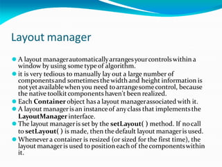 Layout manager
⚫ A layout managerautomaticallyarrangesyourcontrolswithin a
window by using some type of algorithm.
⚫ it is very tedious to manually lay out a large number of
componentsand sometimesthewidth and height information is
notyetavailablewhen you need toarrangesomecontrol, because
the native toolkitcomponents haven't been realized.
⚫ Each Container object has a layout managerassociated with it.
⚫ A layout managerisan instanceof anyclass that implementsthe
LayoutManager interface.
⚫ The layout manageris set by the setLayout( ) method. If nocall
to setLayout( ) is made, then the default layout manageris used.
⚫ Whenever a container is resized (or sized for the first time), the
layout manageris used to positioneach of thecomponentswithin
it.
 