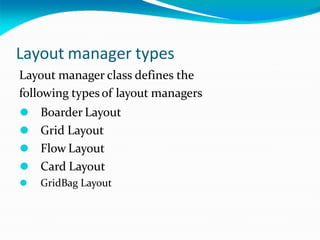 Layout manager types
Layout manager class defines the
following types of layout managers
⚫ Boarder Layout
⚫ Grid Layout
⚫ Flow Layout
⚫ Card Layout
⚫ GridBag Layout
 