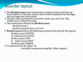 Boarder layout
⚫ The BorderLayout class implements acommon layoutstyle for top-
level windows. It has four narrow, fixed-width components at the edges
and one largearea in the center.
⚫ The foursides are referred toas north, south, east, and west. The
middlearea iscalled the center.
⚫ Theconstructors defined by BorderLayout:
BorderLayout( )
BorderLayout(int horz, intvert)
⚫ BorderLayout defines the following constants that specify the regions:
BorderLayout.CENTER
B orderLayout.SOUTH
BorderLayout.EAST
B orderLayout.WEST
BorderLayout.NORTH
⚫ Components can be added by
void add(Component compObj, Object region);
 