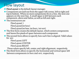 Flow layout
⚫ FlowLayout is thedefault layout manager.
⚫ Components are laid out from the upper-left corner, left torightand
top to bottom. When no morecomponents fiton a line, the next one
appears on the next line. A small space is left between each
component, aboveand below, as well as leftand right.
⚫ Theconstructors are
FlowLayout( )
FlowLayout(int how)
FlowLayout(int how, int horz, intvert)
⚫ The first form creates the default layout, which centers components
and leaves five pixels of space between each component.
⚫ The second form allows tospecify how each line is aligned. Valid values
for are:
FlowLayout.LEFT
FlowLayout.CENTER
FlowLayout.RIGHT
Thesevalues specify left, center, and rightalignment, respectively.
⚫ The third form allows tospecify the horizontal and vertical space left
betweencomponents in horz and vert, respectively
 