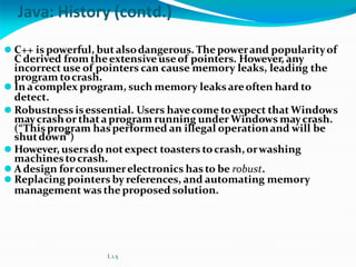 Java: History (contd.)
⚫ C++ is powerful, butalsodangerous. The powerand popularityof
C derived from theextensive useof pointers. However, any
incorrect use of pointers can cause memory leaks, leading the
program tocrash.
⚫ In acomplex program, such memory leaksareoften hard to
detect.
⚫ Robustness isessential. Users havecome toexpect that Windows
maycrashorthata program running under Windows maycrash.
(“Thisprogram hasperformed an illegal operationand will be
shutdown”)
⚫ However, usersdo notexpect toasters tocrash,orwashing
machinestocrash.
⚫ A design forconsumerelectronics has to be robust.
⚫ Replacing pointers by references, and automating memory
management was the proposed solution.
L 1.5
 