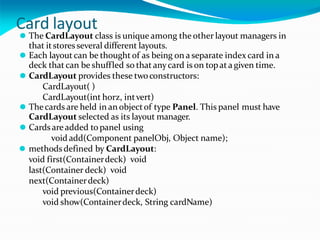 Card layout
⚫ The CardLayout class is unique among the other layout managers in
that itstoresseveral different layouts.
⚫ Each layout can be thought of as being on a separate index card in a
deck that can be shuffled so that anycard is on topata given time.
⚫ CardLayout provides these twoconstructors:
CardLayout( )
CardLayout(int horz, intvert)
⚫ Thecards are held in an objectof type Panel. This panel must have
CardLayout selected as its layout manager.
⚫ Cardsareadded to panel using
void add(Component panelObj, Object name);
⚫ methodsdefined by CardLayout:
void first(Containerdeck) void
last(Container deck) void
next(Containerdeck)
void previous(Containerdeck)
void show(Containerdeck, String cardName)
 