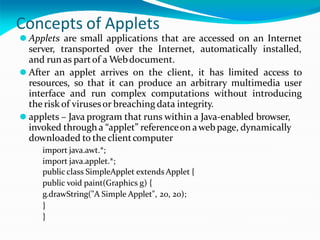 Concepts of Applets
⚫ Applets are small applications that are accessed on an Internet
server, transported over the Internet, automatically installed,
and run as partof a Webdocument.
⚫ After an applet arrives on the client, it has limited access to
resources, so that it can produce an arbitrary multimedia user
interface and run complex computations without introducing
the risk of virusesor breaching data integrity.
⚫ applets – Java program that runs within a Java-enabled browser,
invoked through a “applet” referenceon awebpage, dynamically
downloaded to the clientcomputer
import java.awt.*;
import java.applet.*;
public class SimpleApplet extends Applet {
public void paint(Graphics g) {
g.drawString("A Simple Applet", 20, 20);
}
}
 