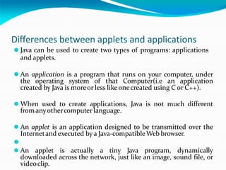 Differences between applets and applications
⚫ Java can be used to create two types of programs: applications
and applets.
⚫ An application is a program that runs on your computer, under
the operating system of that Computer(i.e an application
created by Java is moreor less likeonecreated using C or C++).
⚫ When used to create applications, Java is not much different
from anyothercomputer language.
⚫ An applet is an application designed to be transmitted over the
Internetand executed by a Java-compatibleWeb browser.
⚫
⚫ An applet is actually a tiny Java program, dynamically
downloaded across the network, just like an image, sound file, or
videoclip.
 