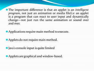 ⚫The important difference is that an applet is an intelligent
program, not just an animation or media file(i.e an applet
is a program that can react to user input and dynamically
change—not just run the same animation or sound over
and over.
⚫Applications require main method toexecute.
⚫Appletsdo not require main method.
⚫Java's console input is quite limited
⚫Appletsaregraphical and window-based.
 