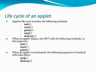 Life cycle of an applet
⚫
⚫
⚫ Applets life cycle includes the following methods
1. init( )
2. start( )
3. paint( )
4. stop( )
5. destroy( )
Whenan applet begins, the AWTcalls the following methods, in
thissequence:
init( )
start( )
paint( )
Whenan applet is terminated, the following sequence of method
calls takes place:
stop( )
destroy( )
 