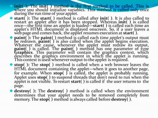 ⚫ init( ): The init( ) method is the first method to be called. This is
where you should initialize variables. This method is called only once
during the run timeof yourapplet.
⚫ start( ): The start( ) method is called after init( ). It is also called to
restart an applet after it has been stopped. Whereas init( ) is called
once—the first time an applet is loaded—start( ) is called each time an
applet's HTML document is displayed onscreen. So, if a user leaves a
webpage and comes back, the applet resumes execution at start( ).
⚫ paint( ): The paint( ) method is called each time applet's output must
be redrawn. paint( ) is also called when the applet begins execution.
Whatever the cause, whenever the applet must redraw its output,
paint( ) is called. The paint( ) method has one parameter of type
Graphics. This parameter will contain the graphics context, which
describes the graphics environment in which the applet is running.
Thiscontext is used wheneveroutput to theapplet is required.
⚫ stop( ): The stop( ) method is called when a web browser leaves the
HTML document containing the applet—when it goes to another page,
for example. When stop( ) is called, the applet is probably running.
Applet uses stop( ) to suspend threads that don't need to run when the
applet is not visible. To restart start( ) is called if the user returns to the
page.
⚫ destroy( ): The destroy( ) method is called when the environment
determines that your applet needs to be removed completely from
memory. The stop( ) method is always called before destroy( ).
 