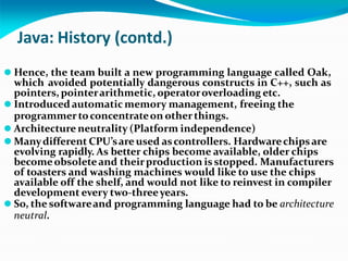 Java: History (contd.)
⚫ Hence, the team built a new programming language called Oak,
which avoided potentially dangerous constructs in C++, such as
pointers, pointerarithmetic, operatoroverloading etc.
⚫ Introducedautomatic memory management, freeing the
programmertoconcentrateon otherthings.
⚫ Architecture neutrality (Platform independence)
⚫ Manydifferent CPU’sare used ascontrollers. Hardwarechipsare
evolving rapidly. As better chips become available, older chips
becomeobsoleteand theirproduction isstopped. Manufacturers
of toasters and washing machines would like to use the chips
available off the shelf, and would not like to reinvest in compiler
development every two-threeyears.
⚫ So, the softwareand programming language had to be architecture
neutral.
 