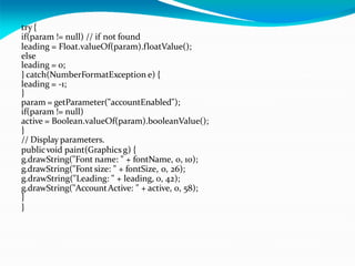 try {
if(param != null) // if not found
leading = Float.valueOf(param).floatValue();
else
leading = 0;
} catch(NumberFormatException e) {
leading = -1;
}
param = getParameter("accountEnabled");
if(param != null)
active = Boolean.valueOf(param).booleanValue();
}
// Display parameters.
publicvoid paint(Graphics g) {
g.drawString("Font name: " + fontName, 0, 10);
g.drawString("Font size: " + fontSize, 0, 26);
g.drawString("Leading: " + leading, 0, 42);
g.drawString("AccountActive: " + active, 0, 58);
}
}
 