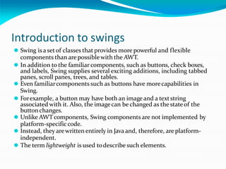 Introduction to swings
⚫ Swing isa setof classes that provides more powerful and flexible
components than are possiblewith the AWT.
⚫ In addition to the familiar components, such as buttons, check boxes,
and labels, Swing supplies several exciting additions, including tabbed
panes, scroll panes, trees, and tables.
⚫ Even familiarcomponents such as buttons have morecapabilities in
Swing.
⚫ Forexample, a button may have both an imageand a textstring
associated with it. Also, the imagecan be changed as the stateof the
buttonchanges.
⚫ Unlike AWTcomponents, Swing components are not implemented by
platform-specificcode.
⚫ Instead, they arewrittenentirely in Javaand, therefore, are platform-
independent.
⚫ The term lightweight is used todescribe such elements.
 