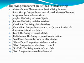 ⚫ The Swing component aredefined in javax.swing
1. AbstractButton: Abstract superclass for Swing buttons.
2. ButtonGroup: Encapsulates a mutually exclusive setof buttons.
3. ImageIcon: Encapsulates an icon.
4. JApplet: The Swing versionof Applet.
5. JButton: The Swing push button class.
6. JCheckBox: The Swing check box class.
7. JComboBox : Encapsulates acombo box (an combination of a
drop-down listand text field).
8. JLabel: The Swing versionof a label.
9. JRadioButton: The Swing version of a radio button.
10. JScrollPane: Encapsulates a scrollable window.
11. JTabbedPane: Encapsulates a tabbed window.
12. JTable: Encapsulates a table-based control.
13. JTextField: The Swing version of a text field.
14. JTree: Encapsulates a tree-based control.
 