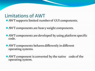 Limitations of AWT
⚫AWT supports limited numberof GUI components.
⚫AWTcomponents are heavyweight components.
⚫AWTcomponents aredeveloped by using platform specific
code.
⚫AWTcomponents behavesdifferently in different
operating systems.
⚫AWTcomponent isconverted by the native codeof the
operating system.
 