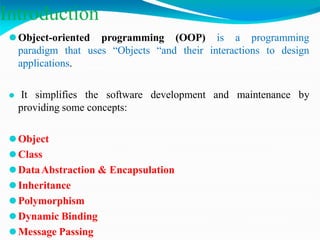 Introduction
⚫Object-oriented programming (OOP) is a programming
paradigm that uses “Objects “and their interactions to design
applications.
⚫ It simplifies the software development and maintenance by
providing some concepts:
⚫Object
⚫Class
⚫DataAbstraction & Encapsulation
⚫Inheritance
⚫Polymorphism
⚫Dynamic Binding
⚫Message Passing
 