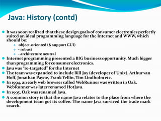 Java: History (contd)
⚫ Itwas soon realized that these design goals of consumerelectronics perfectly
suited an ideal programming language for the Internet and WWW, which
should be:
 object-oriented (& support GUI)
 – robust
 – architecture neutral
⚫ Internetprogramming presented a BIG businessopportunity. Much bigger
thanprogramming forconsumerelectronics.
⚫ Javawas “re-targeted” for the Internet
⚫ The teamwasexpanded to include Bill Joy (developer of Unix), Arthurvan
Hoff, Jonathan Payne, Frank Yellin, Tim Lindholmetc.
⚫ In 1994, anearly web browsercalled WebRunnerwaswritten in Oak.
WebRunnerwas laterrenamed HotJava.
⚫ In 1995, Oak was renamed Java.
⚫ A common story is that the name Java relates to the place from where the
development team got its coffee. The name Java survived the trade mark
search.
 