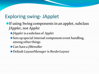 Exploring swing- JApplet
⚫If using Swing components in an applet, subclass
JApplet, not Applet
⚫JApplet is asubclass of Applet
⚫Sets upspecial internal component event handling,
among other things
⚫Can havea JMenuBar
⚫Default LayoutManager is BorderLayout
 