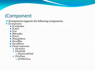 JComponent
⚫ JComponent supports the following components.
⚫ JComponent
⚫ JComboBox
⚫ JLabel
⚫ JList
⚫ JMenuBar
⚫ JPanel
⚫ JPopupMenu
⚫ JScrollBar
⚫ JScrollPane
⚫ JTextComponent
⚫ JTextArea
⚫ JTextField
⚫ JPasswordField
⚫ JTextPane
⚫ JHTMLPane
 