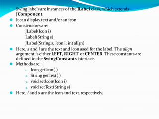 ⚫ Swing labels are instances of the JLabel class, which extends
JComponent.
⚫ Itcan display textand/oran icon.
⚫ Constructorsare:
JLabel(Icon i)
Label(String s)
JLabel(String s, Icon i, intalign)
⚫ Here, s and i are the text and icon used for the label. The align
argument is either LEFT, RIGHT, or CENTER. These constants are
defined in the SwingConstants interface,
⚫ Methodsare:
1. Icon getIcon( )
2. String getText( )
3. void setIcon(Icon i)
4. void setText(String s)
⚫ Here, i and s are the icon and text, respectively.
 