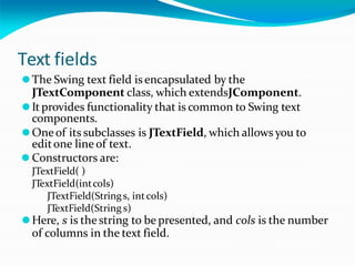 Text fields
⚫The Swing text field is encapsulated by the
JTextComponent class, which extendsJComponent.
⚫It provides functionality that is common to Swing text
components.
⚫Oneof its subclasses is JTextField, which allows you to
editone line of text.
⚫ Constructors are:
JTextField( )
JTextField(intcols)
JTextField(Strings, intcols)
JTextField(String s)
⚫Here, s is the string to be presented, and cols is the number
of columns in the text field.
 