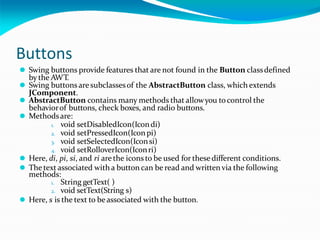Buttons
⚫ Swing buttons provide features that are not found in the Button classdefined
by the AWT.
⚫ Swing buttons aresubclassesof the AbstractButton class, which extends
JComponent.
⚫ AbstractButton contains many methods that allowyou tocontrol the
behaviorof buttons, check boxes, and radio buttons.
⚫ Methodsare:
1. void setDisabledIcon(Icondi)
2. void setPressedIcon(Iconpi)
3. void setSelectedIcon(Iconsi)
4. void setRolloverIcon(Iconri)
⚫ Here, di, pi, si, and ri are the icons to be used for these different conditions.
⚫ The text associated with a button can be read and written via the following
methods:
1. String getText( )
2. void setText(String s)
⚫ Here, s is the text to beassociated with the button.
 