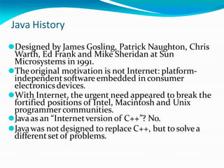 Java History
⚫Designed by James Gosling, Patrick Naughton, Chris
Warth, Ed Frank and Mike Sheridan at Sun
Microsystems in 1991.
⚫Theoriginal motivation is not Internet: platform-
independentsoftware embedded in consumer
electronicsdevices.
⚫With Internet, the urgent need appeared to break the
fortified positions of Intel, Macintosh and Unix
programmercommunities.
⚫Javaas an “Internetversion of C++”? No.
⚫Javawas notdesigned to replace C++, but tosolvea
differentset of problems.
 