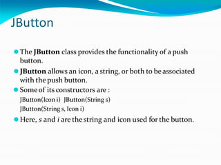 JButton
⚫The JButton class provides the functionality of a push
button.
⚫JButton allows an icon, a string, or both to be associated
with the push button.
⚫ Someof its constructors are :
JButton(Icon i) JButton(String s)
JButton(String s, Icon i)
⚫Here, s and i are the string and icon used for the button.
 