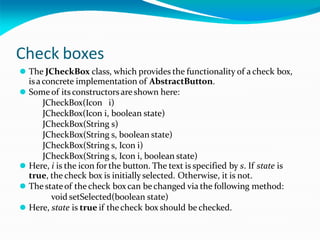 Check boxes
⚫ The JCheckBox class, which provides the functionality of a check box,
isaconcrete implementation of AbstractButton.
⚫ Some of its constructorsare shown here:
JCheckBox(Icon i)
JCheckBox(Icon i, boolean state)
JCheckBox(String s)
JCheckBox(String s, boolean state)
JCheckBox(String s, Icon i)
JCheckBox(String s, Icon i, boolean state)
⚫ Here, i is the icon for the button. The text is specified by s. If state is
true, the check box is initially selected. Otherwise, it is not.
⚫ The stateof the check boxcan bechanged via the following method:
void setSelected(boolean state)
⚫ Here, state is true if thecheck box should be checked.
 