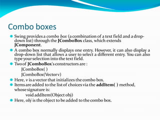 Combo boxes
⚫ Swing providesa combo box (acombination of a text field and adrop-
down list) through the JComboBox class, which extends
JComponent.
⚫ A combo box normally displays one entry. However, it can also display a
drop-down list that allows a user to select a different entry. You can also
type yourselection into the text field.
⚫ Twoof JComboBox'sconstructors are :
JComboBox( )
JComboBox(Vectorv)
⚫ Here, v is avector that initializes thecombo box.
⚫ Itemsareadded to the listof choices via the addItem( ) method,
whosesignature is:
void addItem(Objectobj)
⚫ Here, obj is the object to beadded to thecombo box.
 