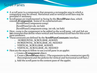 Scroll Panes
⚫ A scroll pane is a component that presents a rectangular area in which a
component may beviewed. Horizontal and/orvertical scroll bars may be
provided if necessary.
⚫ Scroll panes are implemented in Swing by the JScrollPaneclass, which
extends JComponent. Someof its constructorsare :
JScrollPane(Componentcomp)
JScrollPane(intvsb, int hsb)
JScrollPane(Componentcomp, int vsb, int hsb)
⚫ Here, comp is the component to be added to the scroll pane. vsb and hsb are
int constants thatdefine whenvertical and horizontal scroll bars for this scroll
paneareshown.
⚫ Theseconstantsaredefined by the ScrollPaneConstants interface.
1. HORIZONTAL_SCROLLBAR_ALWAYS
2. HORIZONTAL_SCROLLBAR_AS_NEEDED
3. VERTICAL_SCROLLBAR_ALWAYS
4. VERTICAL_SCROLLBAR_AS_NEEDED
⚫ Hereare the steps to follow to use a scroll pane in an applet:
1. Createa JComponent object.
2. Createa JScrollPaneobject. (Thearguments to the constructorspecify
thecomponentand the policies forvertical and horizontal scroll bars.)
3. Add the scroll pane to the content pane of theapplet.
 