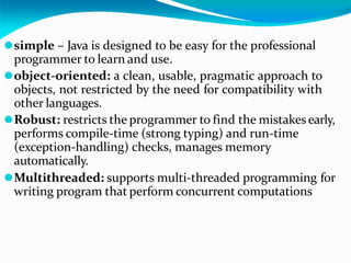 ⚫simple – Java is designed to be easy for the professional
programmer to learn and use.
⚫object-oriented: a clean, usable, pragmatic approach to
objects, not restricted by the need for compatibility with
other languages.
⚫Robust: restricts the programmer to find the mistakesearly,
performs compile-time (strong typing) and run-time
(exception-handling) checks, manages memory
automatically.
⚫Multithreaded: supports multi-threaded programming for
writing program that perform concurrent computations
 