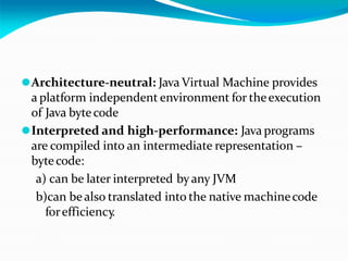 ⚫Architecture-neutral: Java Virtual Machine provides
a platform independent environment for theexecution
of Java bytecode
⚫Interpreted and high-performance: Java programs
are compiled into an intermediate representation –
bytecode:
a) can be later interpreted byany JVM
b)can bealso translated into the native machinecode
forefficiency
.
 