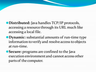 ⚫Distributed: Java handles TCP/IP protocols,
accessing a resource through its URL much like
accessing a local file.
⚫Dynamic: substantial amounts of run-time type
information toverifyand resolveaccess toobjects
at run-time.
⚫Secure: programs are confined to the Java
executionenvironmentand cannotaccess other
parts of thecomputer.
 