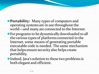 ⚫Portability: Many types of computers and
operating systemsare in use throughout the
world—and manyareconnected to the Internet.
⚫Forprograms to bedynamically downloaded to all
thevarious typesof platforms connected to the
Internet, some means of generating portable
executable code is needed. The same mechanism
that helpsensure securityalso helpscreate
portability.
⚫Indeed, Java's solution to these two problems is
both elegantand efficient.
L 1.13
 