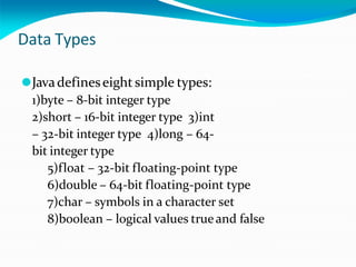 Data Types
⚫Javadefineseight simple types:
1)byte – 8-bit integer type
2)short – 16-bit integer type 3)int
– 32-bit integer type 4)long – 64-
bit integer type
5)float – 32-bit floating-point type
6)double – 64-bit floating-point type
7)char – symbols in a character set
8)boolean – logical values trueand false
 