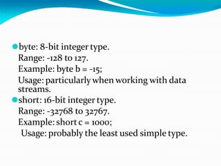 ⚫byte: 8-bit integer type.
Range: -128 to 127.
Example: byte b = -15;
Usage: particularly when working with data
streams.
⚫short: 16-bit integer type.
Range: -32768 to 32767.
Example: shortc = 1000;
Usage: probably the least used simple type.
 