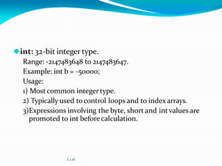 ⚫int: 32-bit integer type.
Range: -2147483648 to 2147483647.
Example: int b = -50000;
Usage:
1) Mostcommon integertype.
2) Typically used tocontrol loops and to index arrays.
3)Expressions involving the byte, short and intvalues are
promoted to int beforecalculation.
L 1.16
 