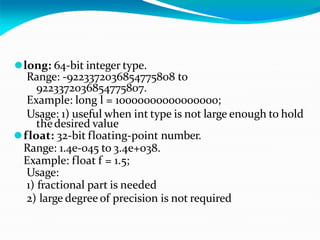 ⚫long: 64-bit integer type.
Range: -9223372036854775808 to
9223372036854775807.
Example: long l = 10000000000000000;
Usage: 1) useful when int type is not large enough to hold
thedesired value
⚫float: 32-bit floating-point number.
Range: 1.4e-045 to 3.4e+038.
Example: float f = 1.5;
Usage:
1) fractional part is needed
2) large degree of precision is not required
 
