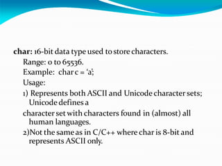 char: 16-bit data type used tostore characters.
Range: 0 to 65536.
Example: charc = ‘a’;
Usage:
1) Represents both ASCII and Unicode character sets;
Unicode defines a
character setwith characters found in (almost) all
human languages.
2)Not the sameas in C/C++ where char is 8-bit and
represents ASCII only.
 
