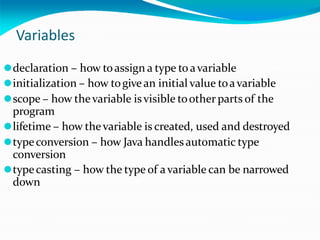 Variables
⚫declaration – how toassign a type to avariable
⚫initialization – how togivean initial value toavariable
⚫scope – how thevariable isvisible toother parts of the
program
⚫lifetime – how thevariable is created, used and destroyed
⚫typeconversion – how Java handles automatic type
conversion
⚫typecasting – how the type of avariable can be narrowed
down
 