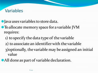 Variables
⚫Javausesvariables to store data.
⚫Toallocate memory space foravariable JVM
requires:
1) to specify the data type of thevariable
2) to associate an identifierwith thevariable
3)optionally, thevariable may beassigned an initial
value
⚫All doneas partof variabledeclaration.
L 2.2
 