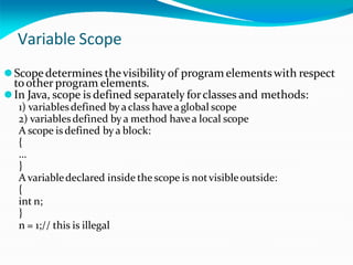 Variable Scope
⚫Scopedetermines thevisibility of program elementswith respect
toother program elements.
⚫In Java, scope is defined separately forclasses and methods:
1) variablesdefined by aclass havea global scope
2) variablesdefined by a method havea local scope
A scope is defined by a block:
{
…
}
A variabledeclared inside the scope is notvisibleoutside:
{
int n;
}
n = 1;// this is illegal
 