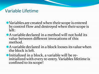 Variable Lifetime
⚫Variablesare created when theirscope is entered
bycontrol flow and destroyed when theirscope is
left:
⚫A variabledeclared in a method will not hold its
value between different invocations of this
method.
⚫A variabledeclared in a block looses itsvaluewhen
the block is left.
⚫Initialized in a block, a variable will be re-
initialized with every re-entry. Variables lifetime is
confined to its scope!
 