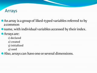 Arrays
⚫An array is a group of liked-typed variables referred to by
acommon
⚫name, with individual variables accessed by their index.
⚫Arrays are:
1) declared
2) created
3) initialized
4) used
⚫Also, arrays can haveone orseveral dimensions.
 