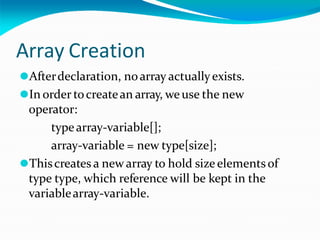 Array Creation
⚫Afterdeclaration, noarray actuallyexists.
⚫In order tocreatean array, weuse the new
operator:
typearray-variable[];
array-variable = new type[size];
⚫Thiscreates a new array to hold size elementsof
type type, which reference will be kept in the
variablearray-variable.
 