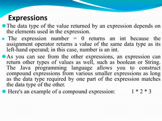 Expressions
⚫The data type of the value returned by an expression depends on
the elements used in the expression.
⚫ The expression number = 0 returns an int because the
assignment operator returns a value of the same data type as its
left-hand operand; in this case, number is an int.
⚫As you can see from the other expressions, an expression can
return other types of values as well, such as boolean or String.
The Java programming language allows you to construct
compound expressions from various smaller expressions as long
as the data type required by one part of the expression matches
the data type of the other.
⚫ Here's an example of a compound expression: 1 * 2 * 3
 